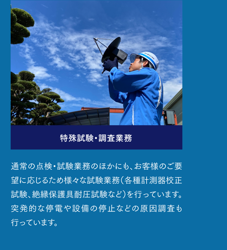 特殊試験・調査業務  通常の点検・試験業務のほかにも、お客様のご要望に応じるため様々な試験業務（各種計測器校正試験、絶縁保護具耐圧試験など）を行っています。突発的な停電や設備の停止などの原因調査も行っています。