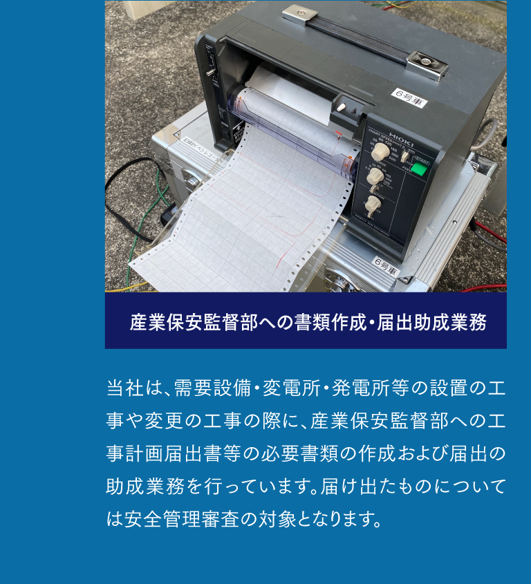 産業保安監督部への書類作成・届出助成業務  当社は、需要設備・変電所・発電所等の設置の工事や変更の工事の際に、産業保安監督部への工事計画届出書等の必要書類の作成および届出の助成業務を行っています。届け出たものについては安全管理審査の対象となります。