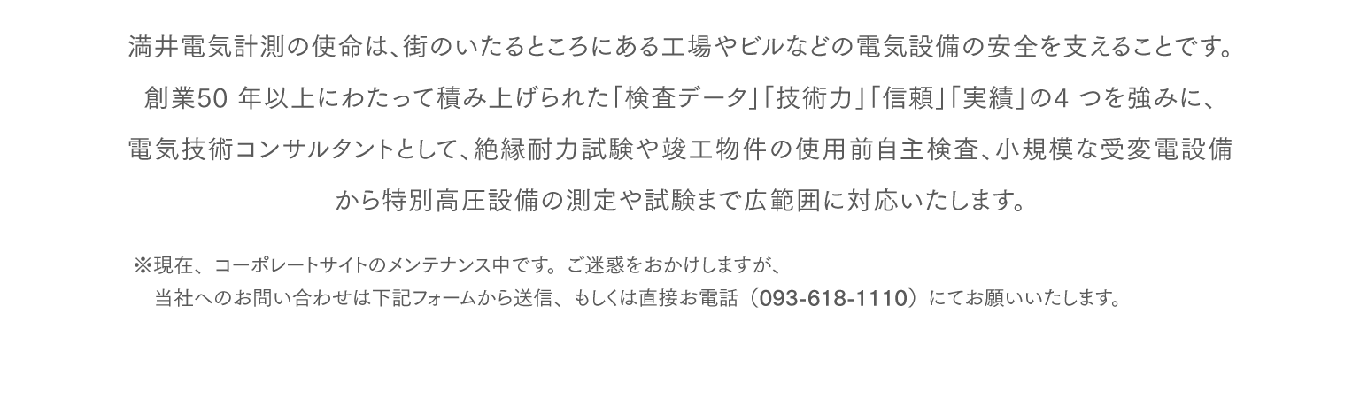 満井電気計測の使命は、街のいたるところにある工場やビルなどの電気設備の安全を支えることです。創業50 年以上にわたって積み上げられた「検査データ」「技術力」「信頼」「実績」の4 つを強みに、電気技術コンサルタントとして、絶縁耐力試験や竣工物件の使用前自主検査、小規模な受変電設備から特別高圧設備の測定や試験まで広範囲に対応いたします。※現在、コーポレートサイトのメンテナンス中です。ご迷惑をおかけしますが、当社へのお問い合わせは下記フォームから送信、もしくは直接お電話（093-618-1110）にてお願いいたします。